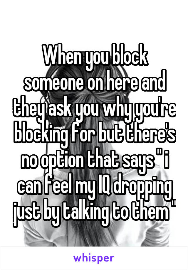 When you block someone on here and they ask you why you're blocking for but there's no option that says " i can feel my IQ dropping just by talking to them "