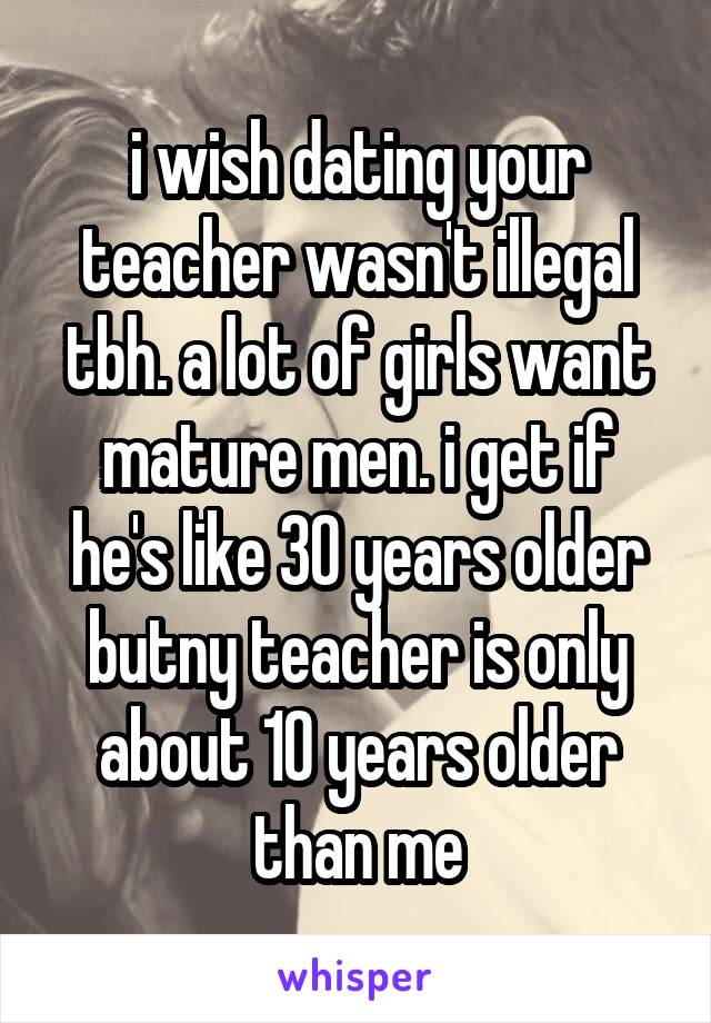 i wish dating your teacher wasn't illegal tbh. a lot of girls want mature men. i get if he's like 30 years older butny teacher is only about 10 years older than me