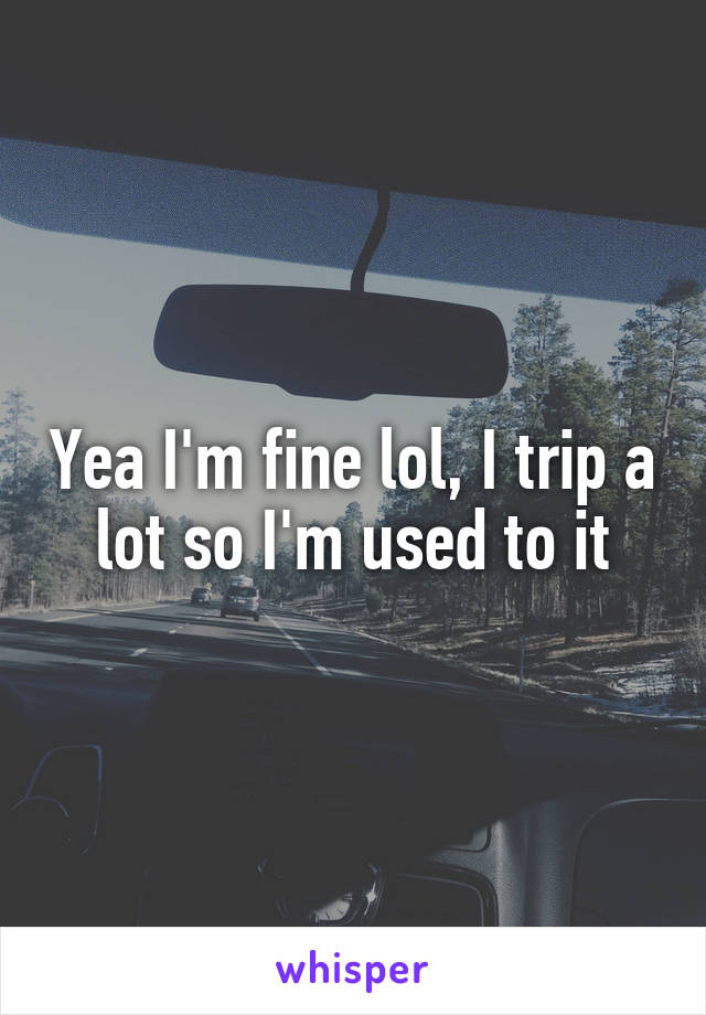 Yea I'm fine lol, I trip a lot so I'm used to it