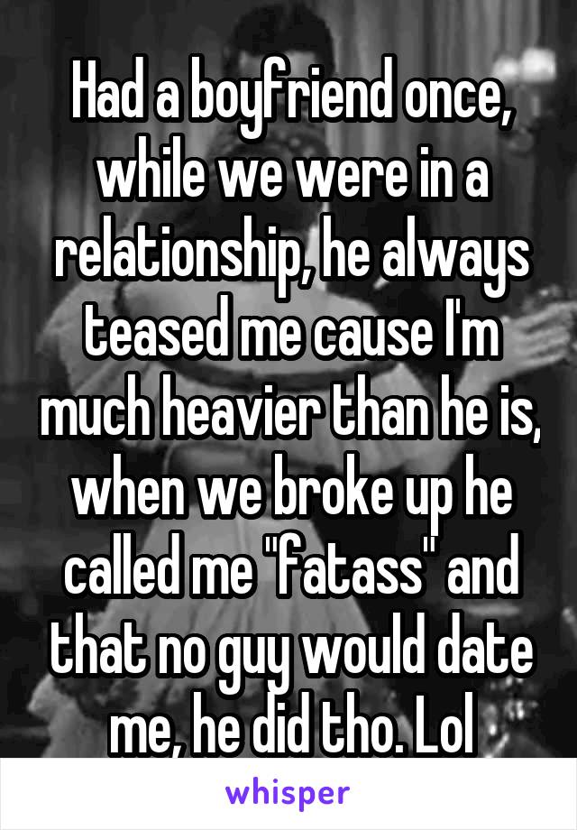 Had a boyfriend once, while we were in a relationship, he always teased me cause I'm much heavier than he is, when we broke up he called me "fatass" and that no guy would date me, he did tho. Lol