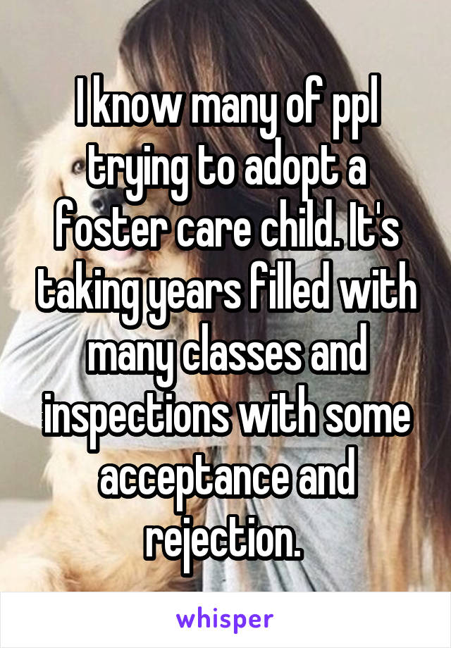 I know many of ppl trying to adopt a foster care child. It's taking years filled with many classes and inspections with some acceptance and rejection. 