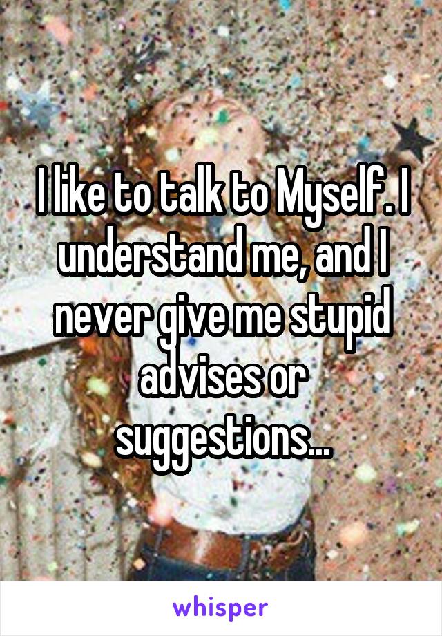 I like to talk to Myself. I understand me, and I never give me stupid advises or suggestions...