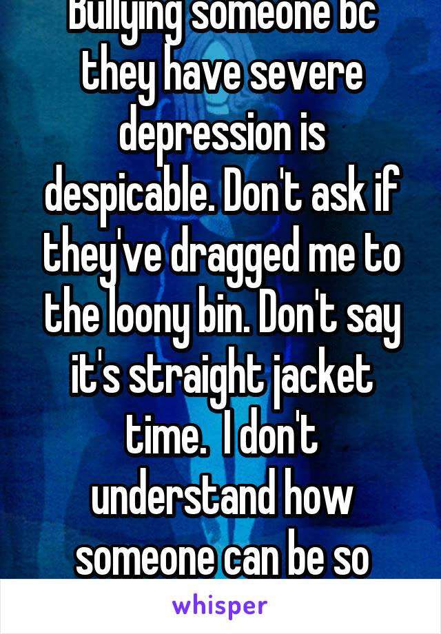 Bullying someone bc they have severe depression is despicable. Don't ask if they've dragged me to the loony bin. Don't say it's straight jacket time.  I don't understand how someone can be so cruel. 