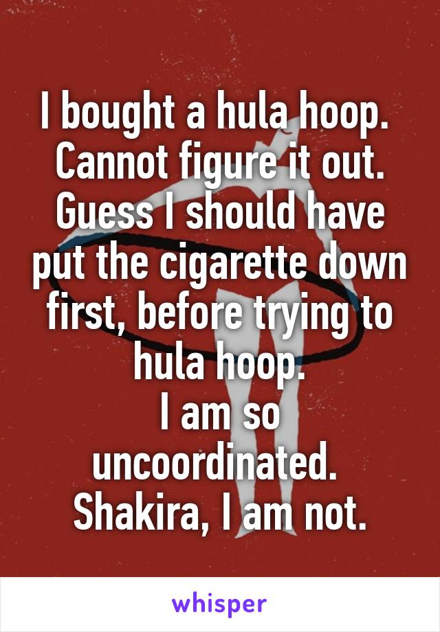 I bought a hula hoop. 
Cannot figure it out.
Guess I should have put the cigarette down first, before trying to hula hoop.
I am so
uncoordinated. 
Shakira, I am not.