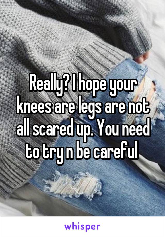 Really? I hope your knees are legs are not all scared up. You need to try n be careful 