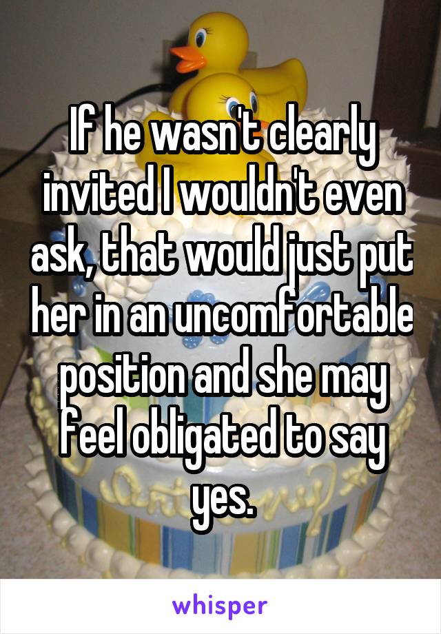 If he wasn't clearly invited I wouldn't even ask, that would just put her in an uncomfortable position and she may feel obligated to say yes.