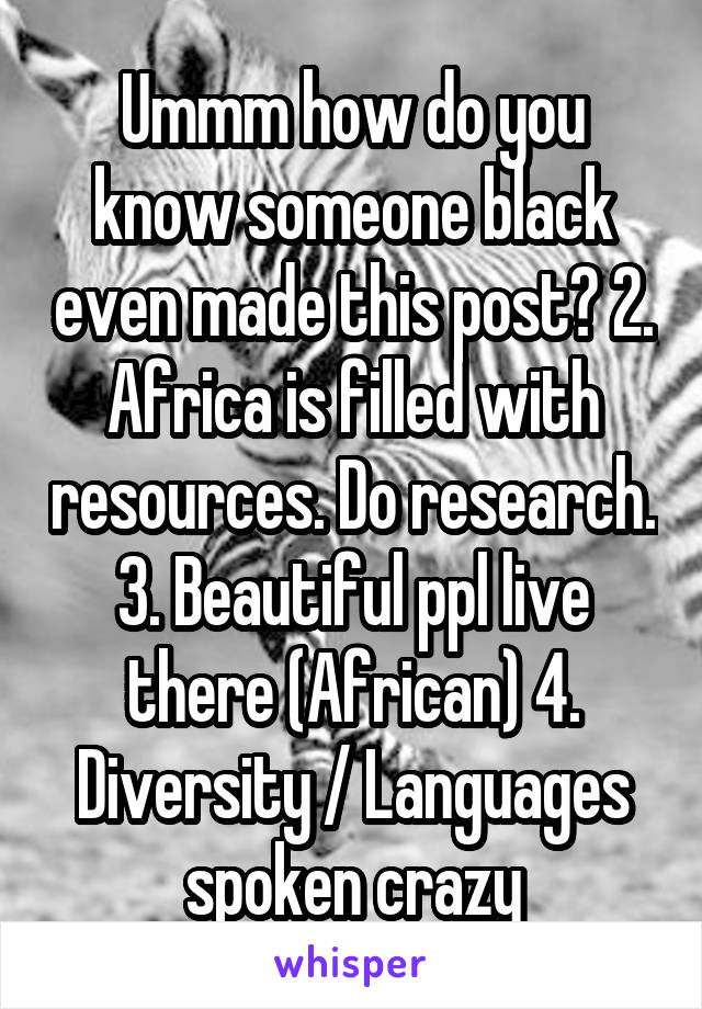 Ummm how do you know someone black even made this post? 2. Africa is filled with resources. Do research. 3. Beautiful ppl live there (African) 4. Diversity / Languages spoken crazy