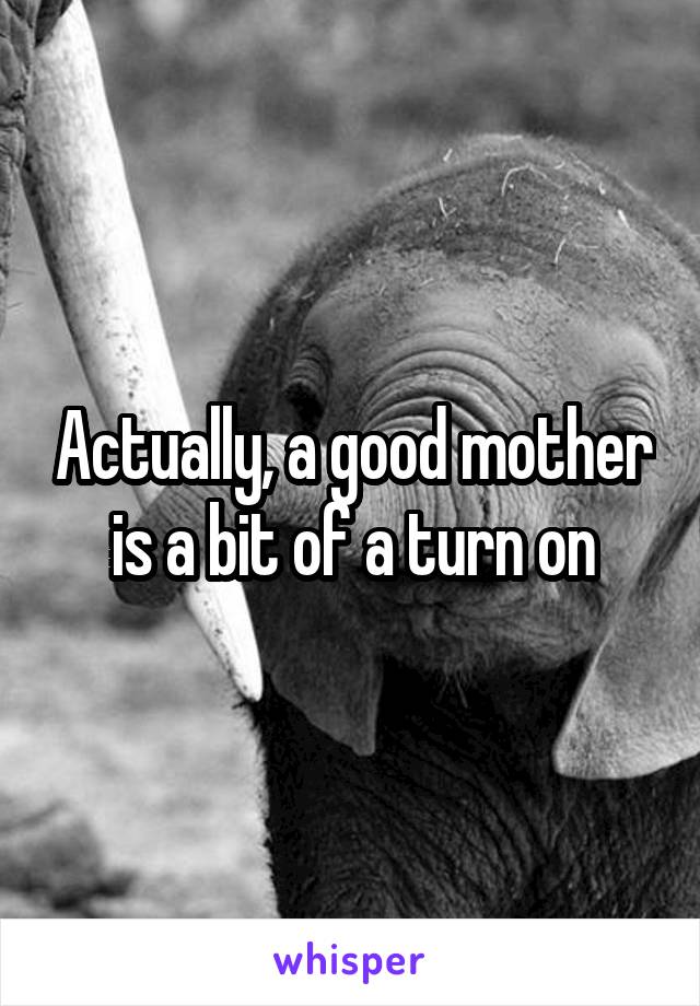 Actually, a good mother is a bit of a turn on