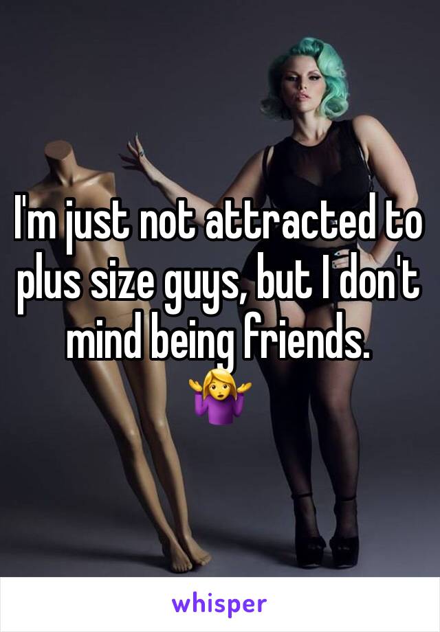 I'm just not attracted to plus size guys, but I don't mind being friends. 
🤷‍♀️