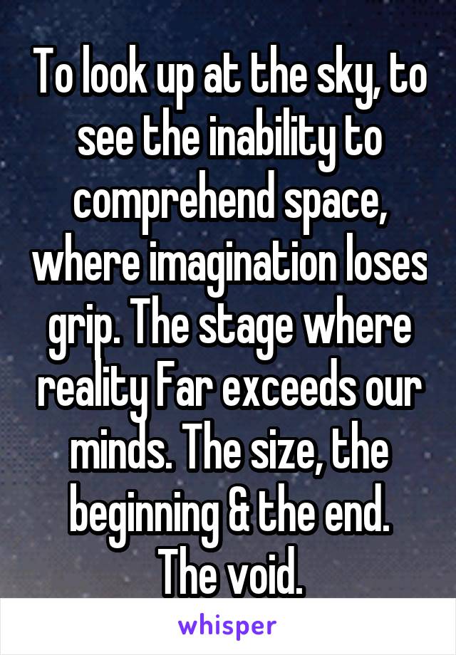 To look up at the sky, to see the inability to comprehend space, where imagination loses grip. The stage where reality Far exceeds our minds. The size, the beginning & the end.
The void.