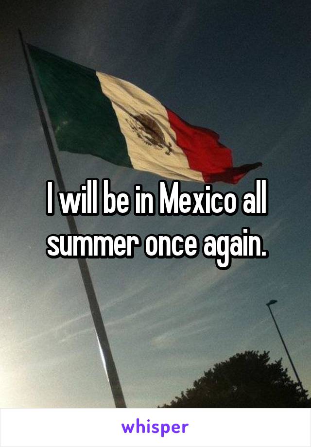 I will be in Mexico all summer once again.