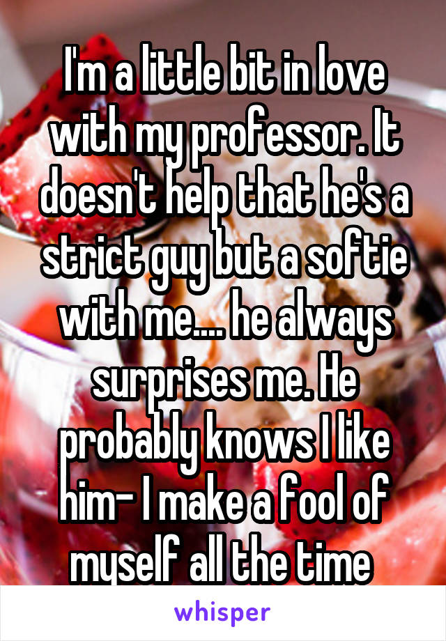 I'm a little bit in love with my professor. It doesn't help that he's a strict guy but a softie with me.... he always surprises me. He probably knows I like him- I make a fool of myself all the time 