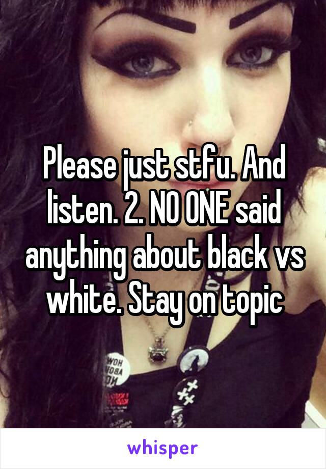 Please just stfu. And listen. 2. NO ONE said anything about black vs white. Stay on topic