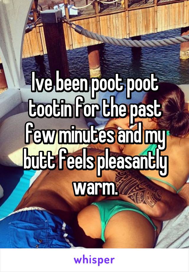 Ive been poot poot tootin for the past few minutes and my butt feels pleasantly warm.