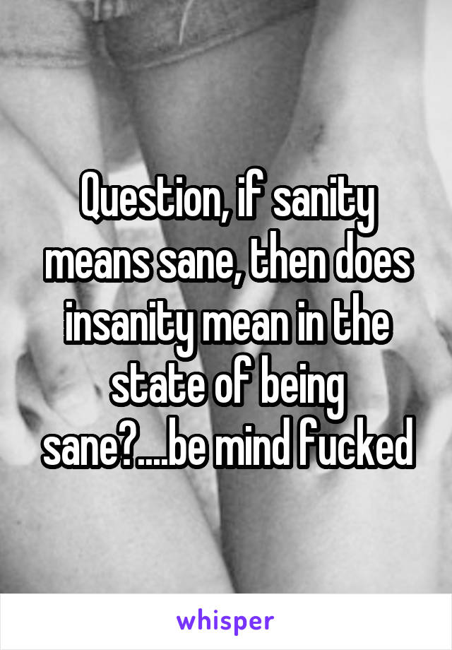 Question, if sanity means sane, then does insanity mean in the state of being sane?....be mind fucked