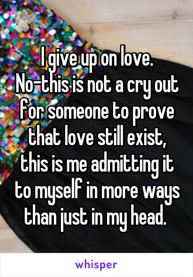 I give up on love. No-this is not a cry out for someone to prove that love still exist, this is me admitting it to myself in more ways than just in my head. 