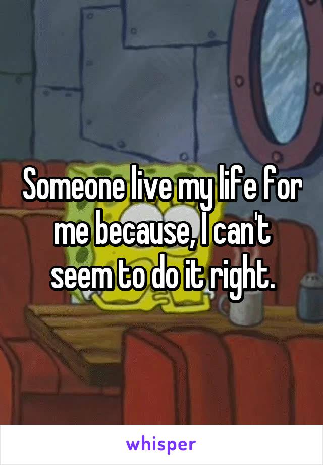 Someone live my life for me because, I can't seem to do it right.