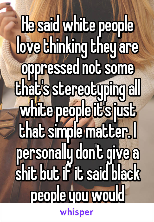 He said white people love thinking they are oppressed not some that's stereotyping all white people it's just that simple matter. I personally don't give a shit but if it said black people you would