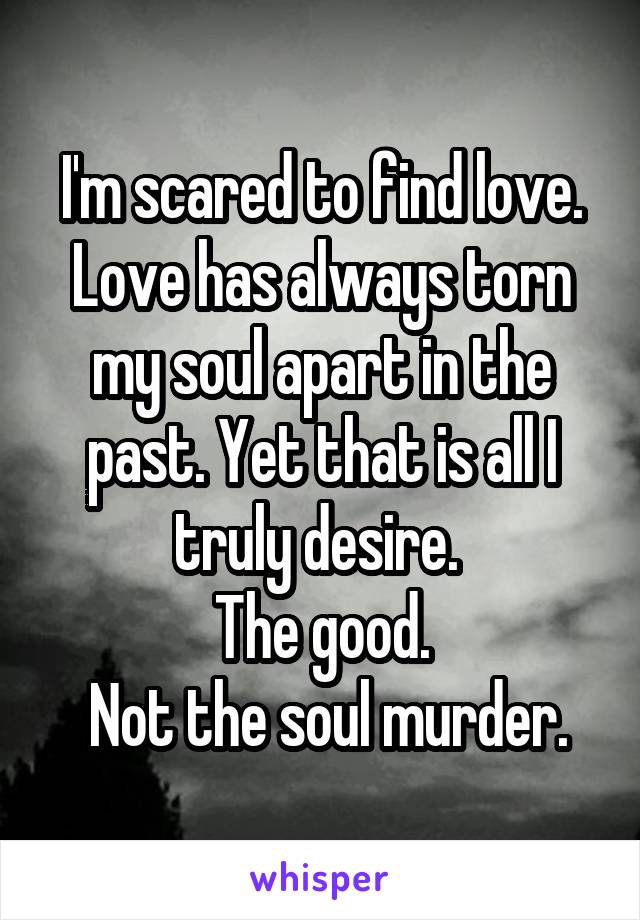 I'm scared to find love. Love has always torn my soul apart in the past. Yet that is all I truly desire. 
The good.
 Not the soul murder.