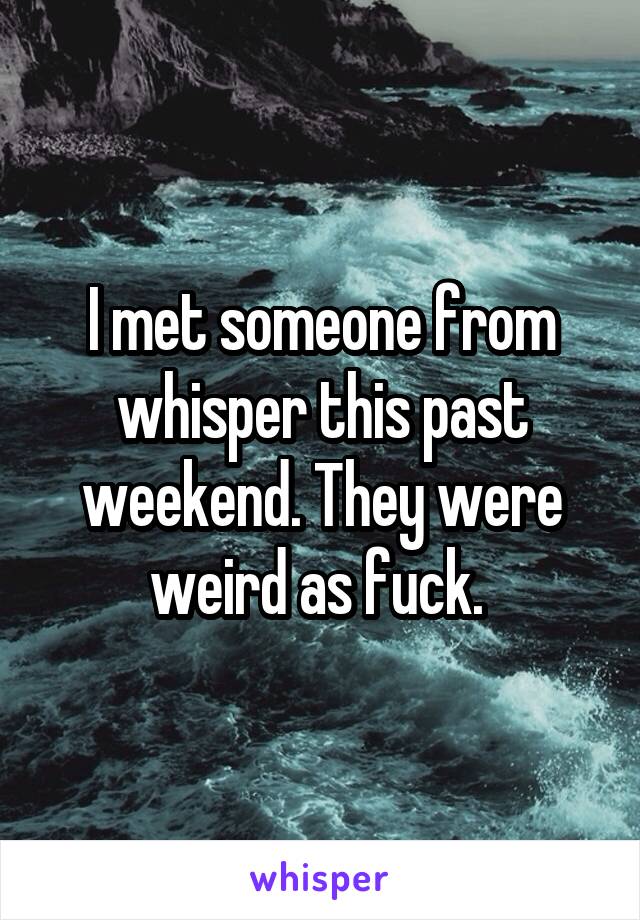 I met someone from whisper this past weekend. They were weird as fuck. 