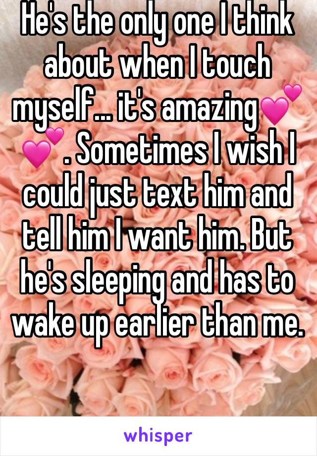 He's the only one I think about when I touch myself... it's amazing💕💕. Sometimes I wish I could just text him and tell him I want him. But he's sleeping and has to wake up earlier than me.