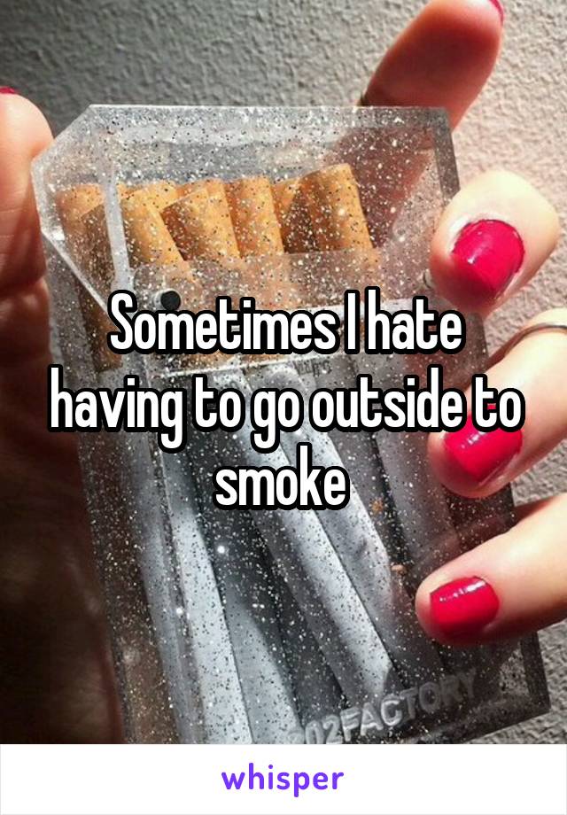 Sometimes I hate having to go outside to smoke 