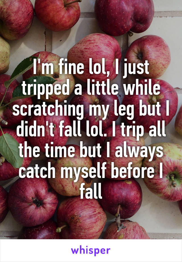 I'm fine lol, I just tripped a little while scratching my leg but I didn't fall lol. I trip all the time but I always catch myself before I fall