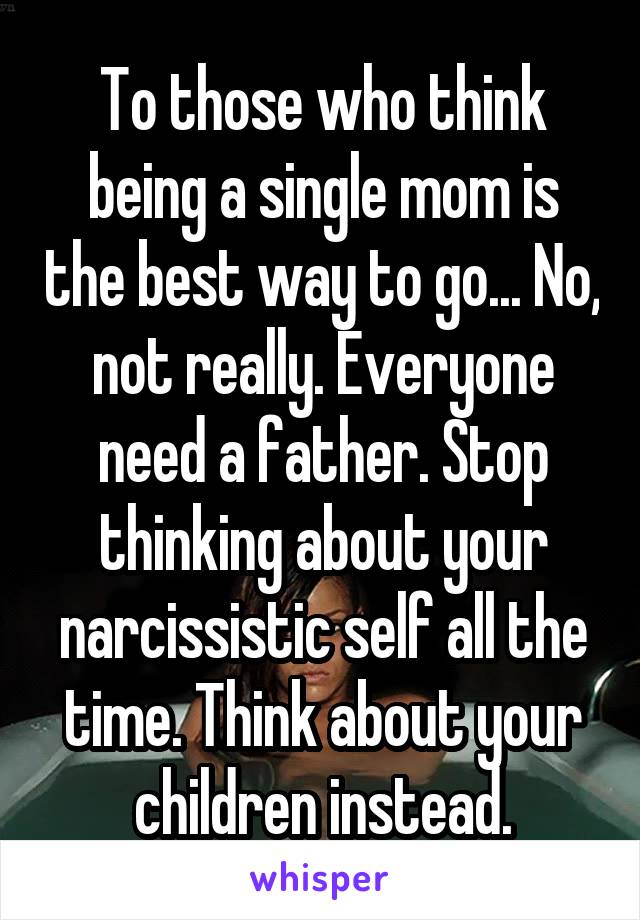 To those who think being a single mom is the best way to go... No, not really. Everyone need a father. Stop thinking about your narcissistic self all the time. Think about your children instead.