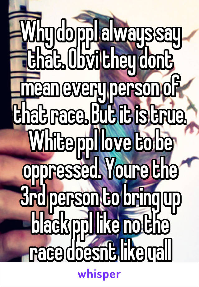 Why do ppl always say that. Obvi they dont mean every person of that race. But it is true. White ppl love to be oppressed. Youre the 3rd person to bring up black ppl like no the race doesnt like yall