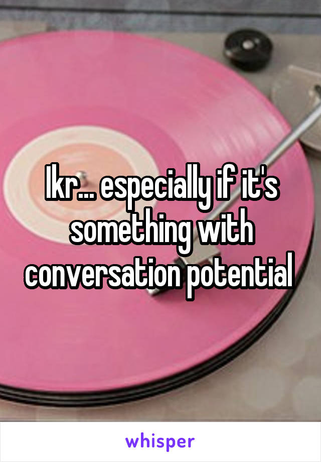 Ikr... especially if it's something with conversation potential 