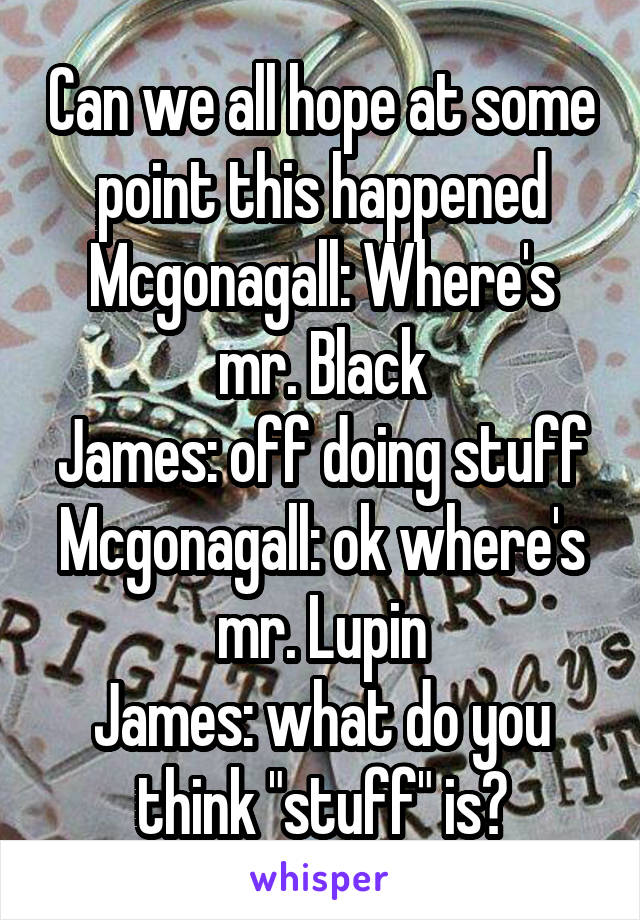 Can we all hope at some point this happened
Mcgonagall: Where's mr. Black
James: off doing stuff
Mcgonagall: ok where's mr. Lupin
James: what do you think "stuff" is?