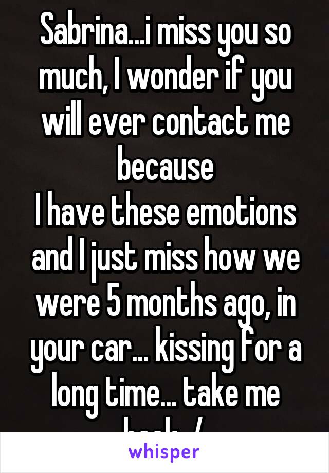 Sabrina...i miss you so much, I wonder if you will ever contact me because
I have these emotions and I just miss how we were 5 months ago, in your car... kissing for a long time... take me back. /.