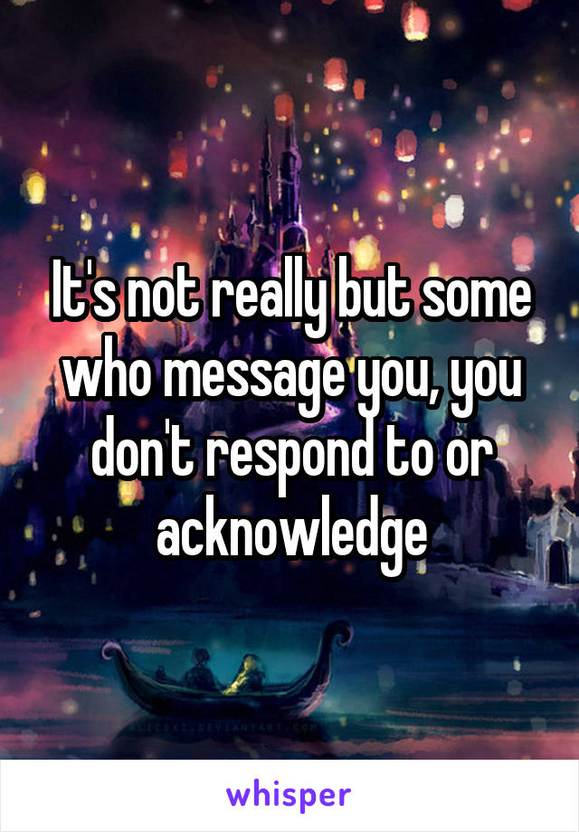 It's not really but some who message you, you don't respond to or acknowledge