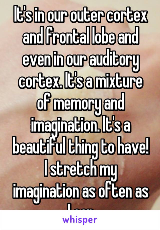 It's in our outer cortex and frontal lobe and even in our auditory cortex. It's a mixture of memory and imagination. It's a beautiful thing to have! I stretch my imagination as often as I can