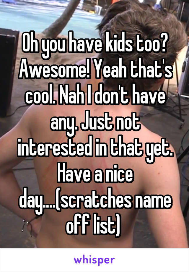 Oh you have kids too? Awesome! Yeah that's cool. Nah I don't have any. Just not interested in that yet. Have a nice day....(scratches name off list) 