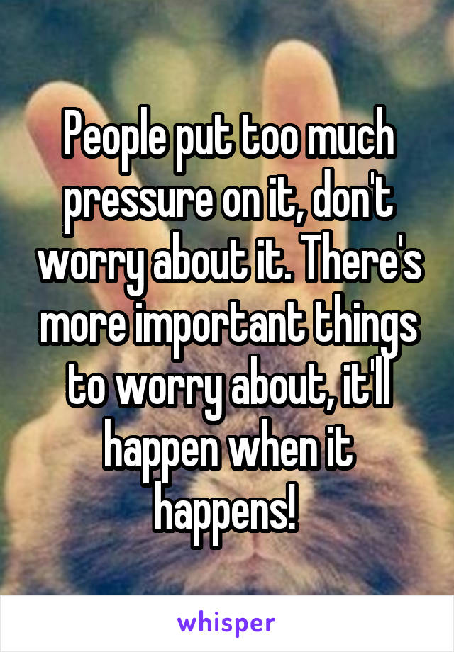 People put too much pressure on it, don't worry about it. There's more important things to worry about, it'll happen when it happens! 