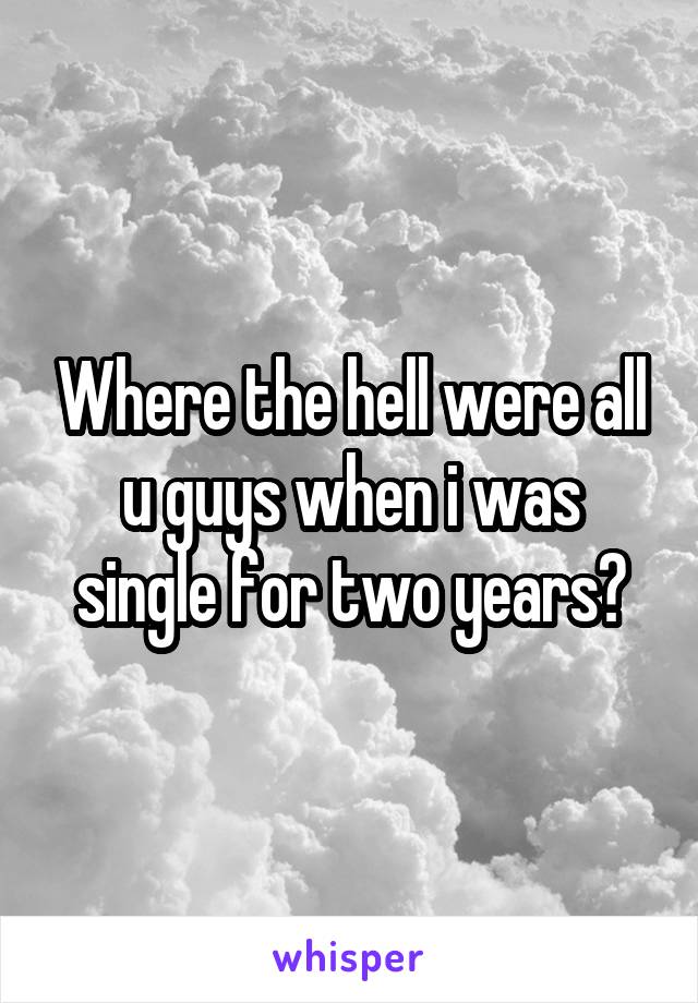 Where the hell were all u guys when i was single for two years?