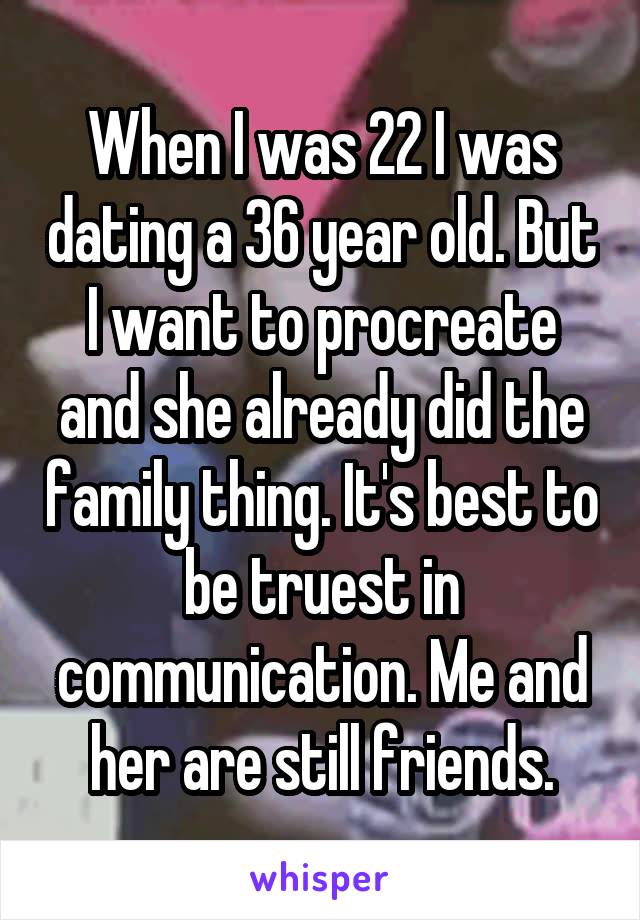 When I was 22 I was dating a 36 year old. But I want to procreate and she already did the family thing. It's best to be truest in communication. Me and her are still friends.