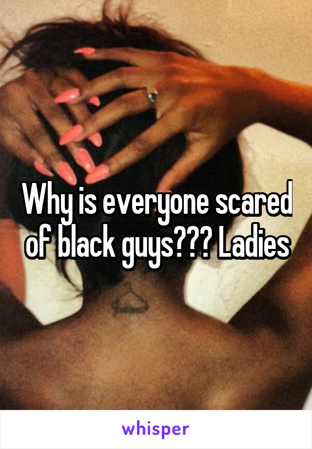 Why is everyone scared of black guys??? Ladies