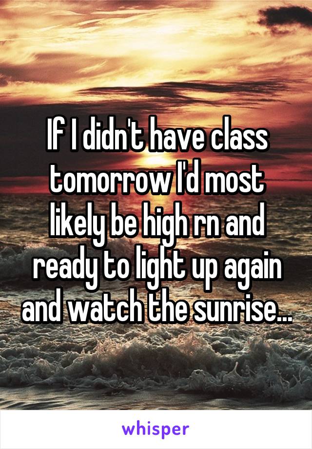 If I didn't have class tomorrow I'd most likely be high rn and ready to light up again and watch the sunrise...