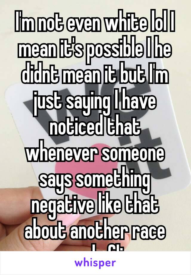 I'm not even white lol I mean it's possible I he didnt mean it but I'm just saying I have noticed that whenever someone​ says something negative like that about another race people flip