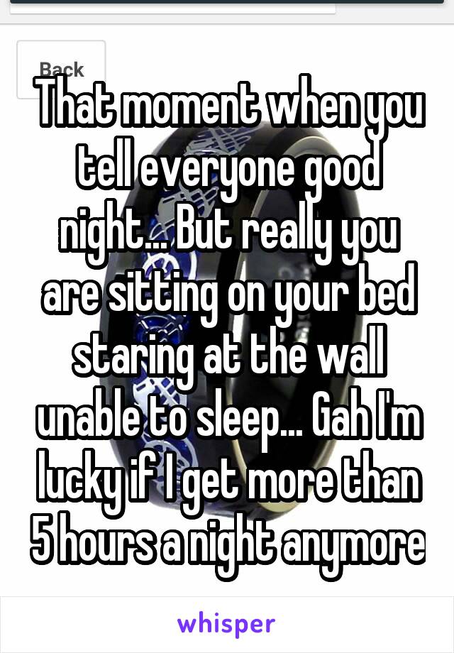 That moment when you tell everyone good night... But really you are sitting on your bed staring at the wall unable to sleep... Gah I'm lucky if I get more than 5 hours a night anymore