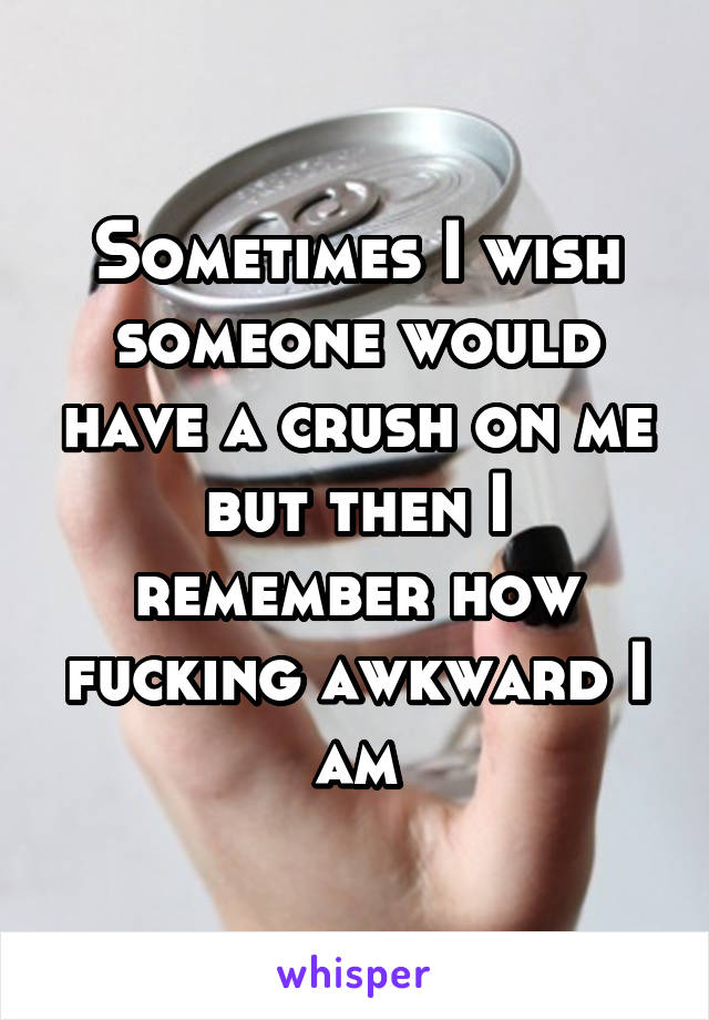 Sometimes I wish someone would have a crush on me but then I remember how fucking awkward I am