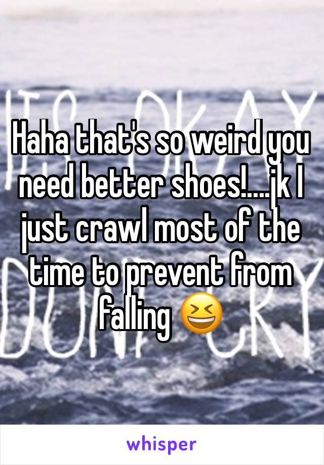 Haha that's so weird you need better shoes!....jk I just crawl most of the time to prevent from falling 😆