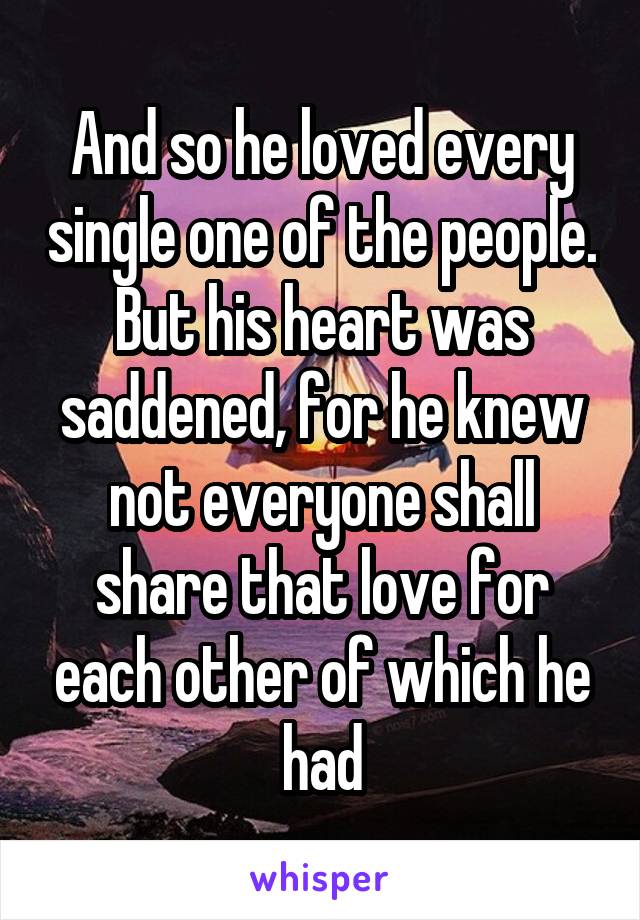 And so he loved every single one of the people. But his heart was saddened, for he knew not everyone shall share that love for each other of which he had