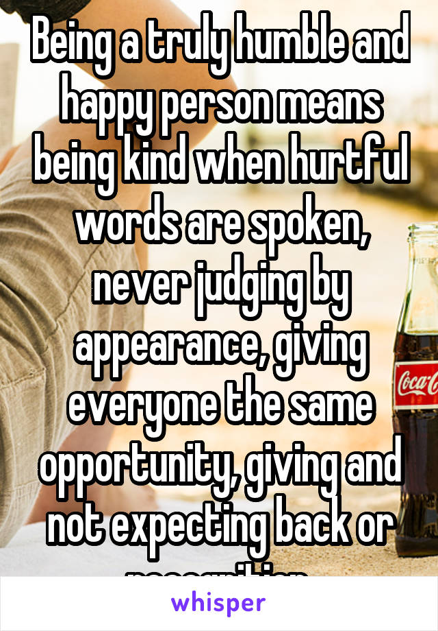 Being a truly humble and happy person means being kind when hurtful words are spoken, never judging by appearance, giving everyone the same opportunity, giving and not expecting back or recognition.