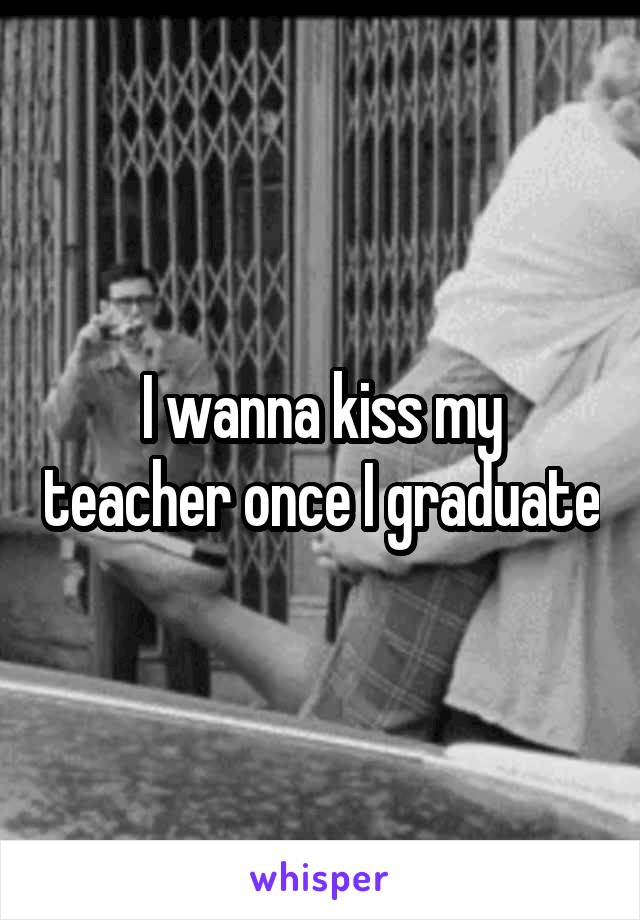 I wanna kiss my teacher once I graduate