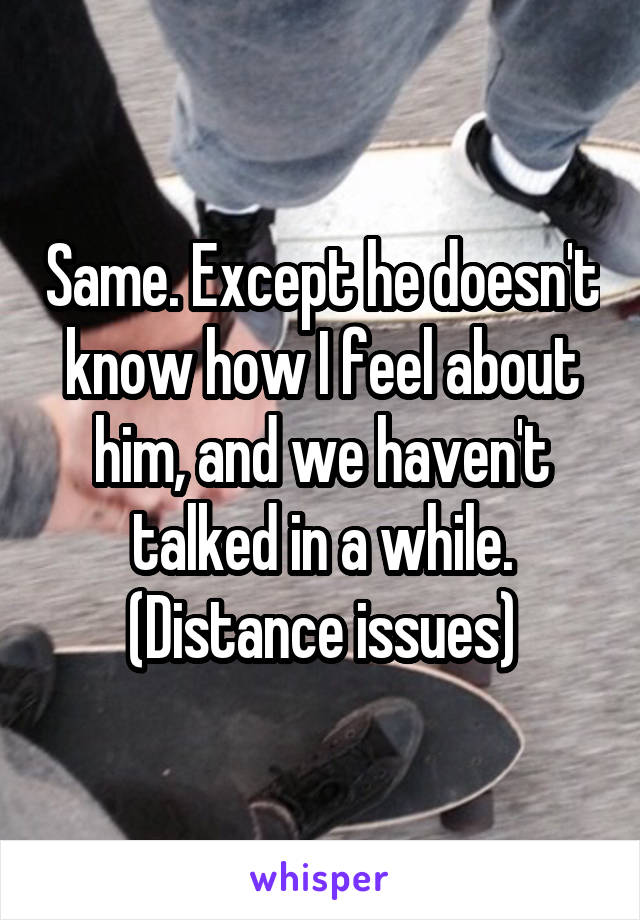 Same. Except he doesn't know how I feel about him, and we haven't talked in a while. (Distance issues)