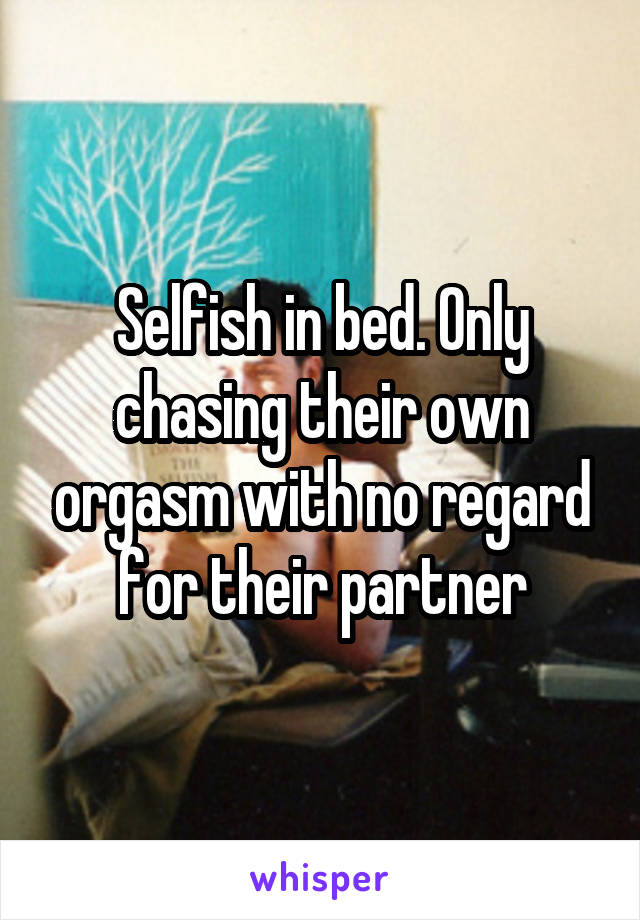 Selfish in bed. Only chasing their own orgasm with no regard for their partner