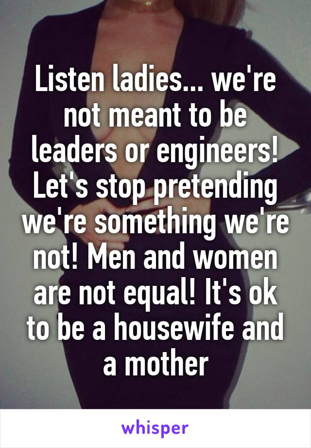 Listen ladies... we're not meant to be leaders or engineers!
Let's stop pretending we're something we're not! Men and women are not equal! It's ok to be a housewife and a mother